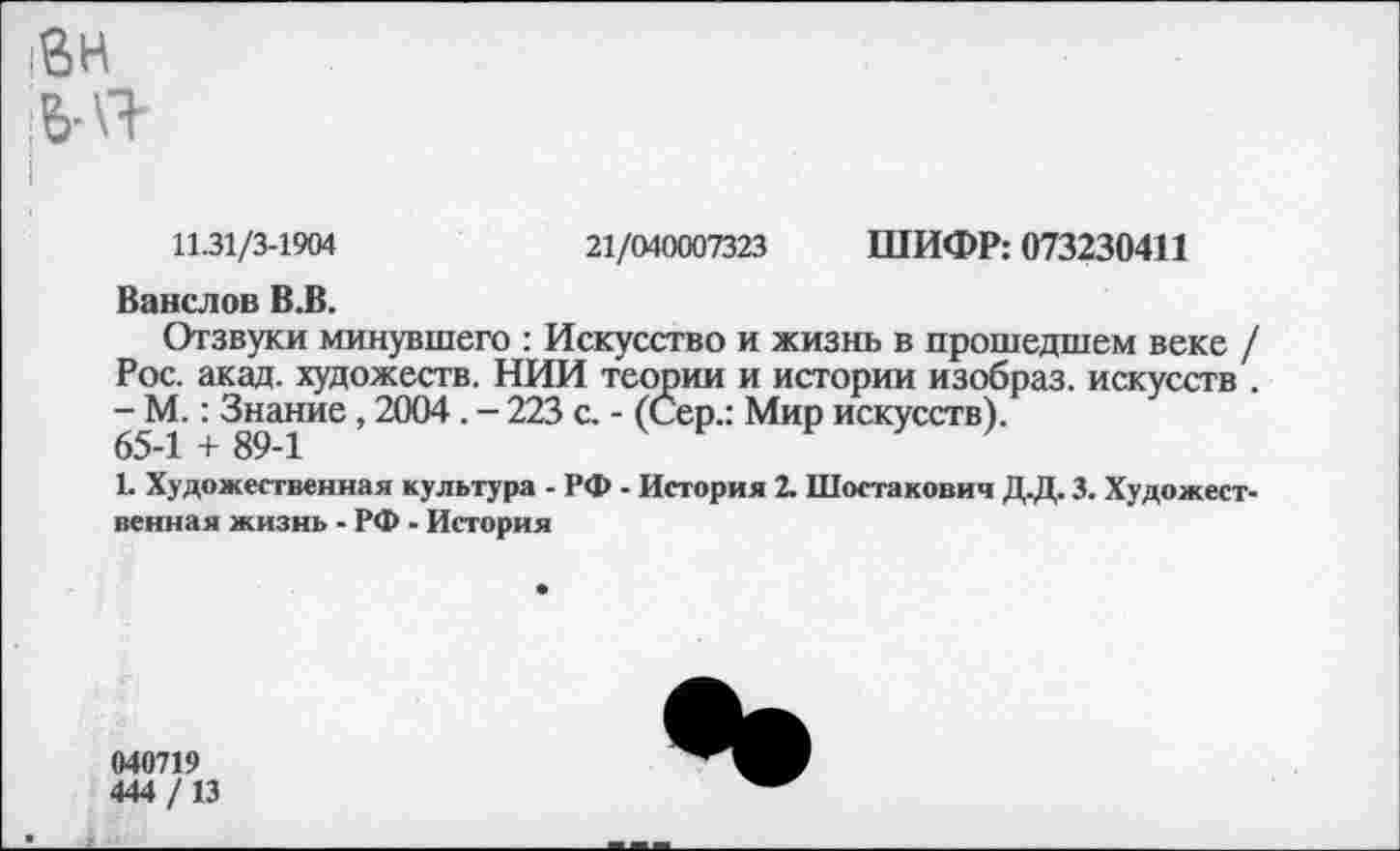 ﻿11.31/3-1904	21/040007323 ШИФР: 073230411
Ванслов В.В.
Отзвуки минувшего : Искусство и жизнь в прошедшем веке / Рос. акад, художеств. НИИ теории и истории изобраз. искусств . - М.: Знание, 2004. - 223 с. - (Сер.: Мир искусств).
65-1 + 89-1
1. Художественная культура - РФ - История 2. Шостакович Д.Д. 3. Художественная жизнь ■ РФ - История
040719
444/13